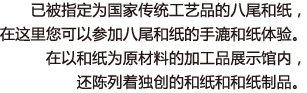 已被指定为国家传统工艺品的八尾和纸，在这里您可以参加八尾和纸的手漉和纸体验。在以和纸为原材料的加工品展示馆内，还陈列着独创的和纸和和纸制品。